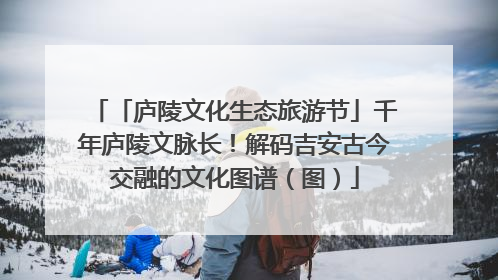 「庐陵文化生态旅游节」千年庐陵文脉长！解码吉安古今交融的文化图谱（图）