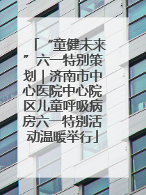 “童健未来”六一特别策划｜济南市中心医院中心院区儿童呼吸病房六一特别活动温暖举行