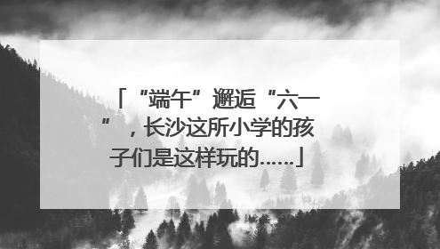 “端午”邂逅“六一”，长沙这所小学的孩子们是这样玩的……