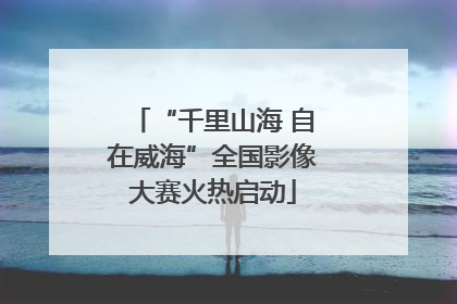 “千里山海 自在威海”全国影像大赛火热启动