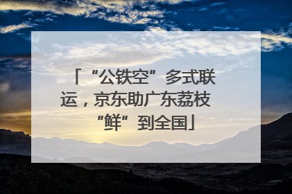 “公铁空”多式联运，京东助广东荔枝“鲜”到全国
