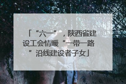 “六一”，陕西省建设工会情暖“一带一路”沿线建设者子女