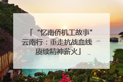 “忆南侨机工故事”云南行：重走抗战血线 赓续精神薪火