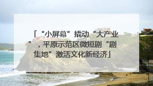 “小屏幕”撬动“大产业”，平原示范区微短剧“剧集地”激活文化新经济