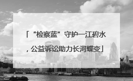“检察蓝”守护一江碧水，公益诉讼助力长河蝶变