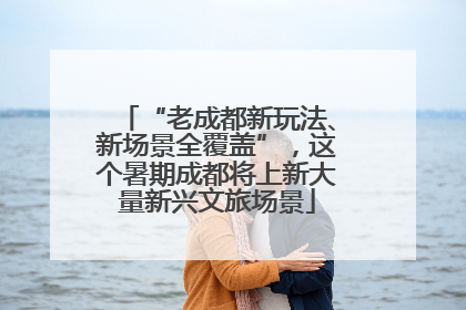 “老成都新玩法、新场景全覆盖”，这个暑期成都将上新大量新兴文旅场景