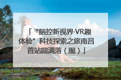 “脑控新视界·VR趣体验”科技探索之旅南昌首站圆满落（图）