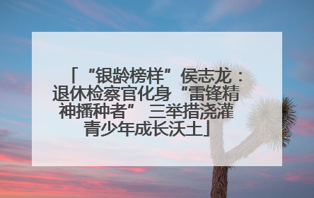 “银龄榜样”侯志龙：退休检察官化身“雷锋精神播种者” 三举措浇灌青少年成长沃土