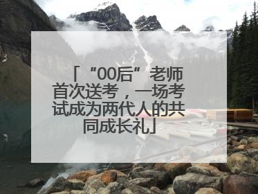 “00后”老师首次送考，一场考试成为两代人的共同成长礼