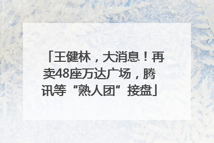 王健林，大消息！再卖48座万达广场，腾讯等“熟人团”接盘