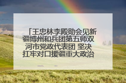 王忠林李殿勋会见新疆博州和兵团第五师双河市党政代表团 坚决扛牢对口援疆重大政治责任 推动双方实现优势互补务实合作