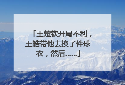 王楚钦开局不利，王皓带他去换了件球衣，然后……