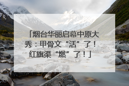 烟台华丽启幕中原大秀：甲骨文“活”了！红旗渠“燃”了！