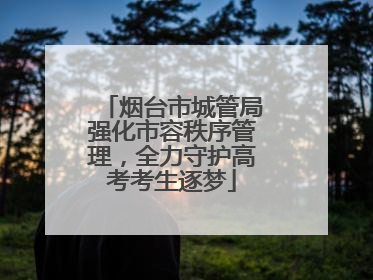 烟台市城管局强化市容秩序管理，全力守护高考考生逐梦