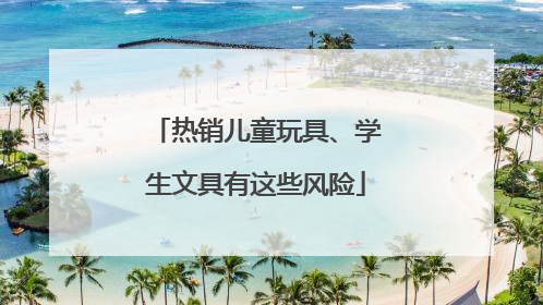 热销儿童玩具、学生文具有这些风险