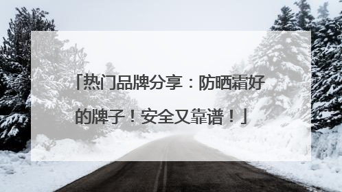 热门品牌分享：防晒霜好的牌子！安全又靠谱！