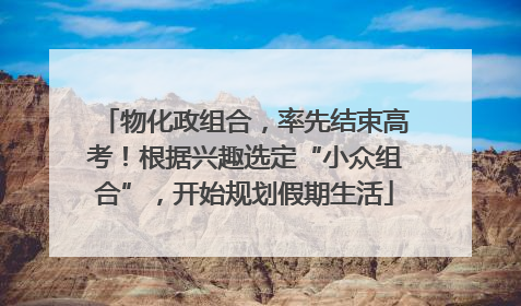 物化政组合，率先结束高考！根据兴趣选定“小众组合”，开始规划假期生活