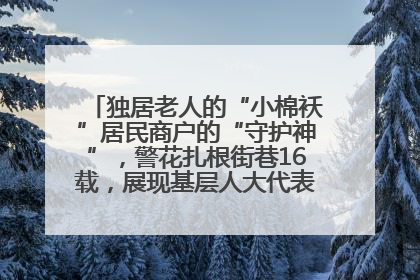独居老人的“小棉袄”居民商户的“守护神”，警花扎根街巷16载，展现基层人大代表的炽热情怀