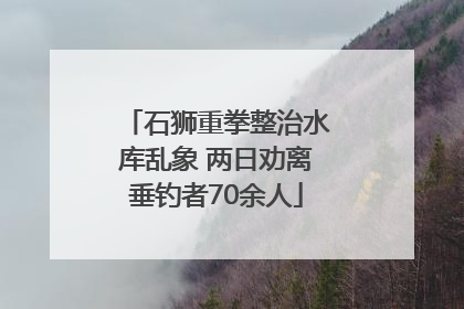 石狮重拳整治水库乱象 两日劝离垂钓者70余人