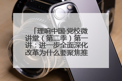 理响中国·党校微讲堂（第二季）第一讲：进一步全面深化改革为什么要聚焦推进中国式现代化