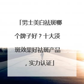 男士美白祛斑哪个牌子好？十大淡斑效果好祛斑产品，实力认证