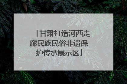 甘肃打造河西走廊民族民俗非遗保护传承展示区