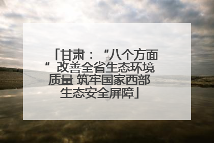 甘肃：“八个方面”改善全省生态环境质量 筑牢国家西部生态安全屏障