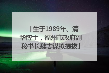 生于1989年、清华博士，福州市政府副秘书长魏志谋拟提拔