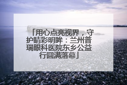 用心点亮视界，守护睛彩明眸：兰州普瑞眼科医院东乡公益行圆满落幕