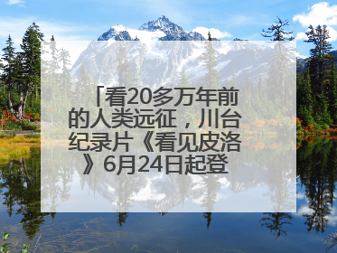 看20多万年前的人类远征，川台纪录片《看见皮洛》6月24日起登陆央视