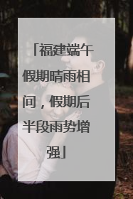 福建端午假期晴雨相间，假期后半段雨势增强