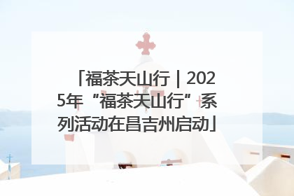福茶天山行｜2025年“福茶天山行”系列活动在昌吉州启动