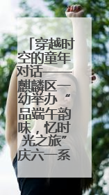 穿越时空的童年对话——麒麟区一幼举办“品端午韵味，忆时光之旅”庆六一系列活动