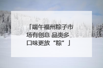 端午福州粽子市场有创意 品类多口味更放“粽”