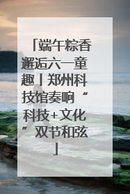 端午粽香邂逅六一童趣丨郑州科技馆奏响“科技+文化”双节和弦