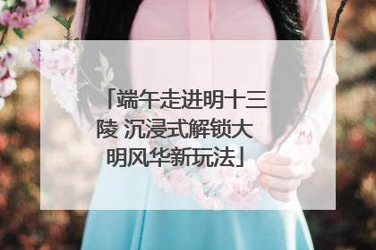 端午走进明十三陵 沉浸式解锁大明风华新玩法