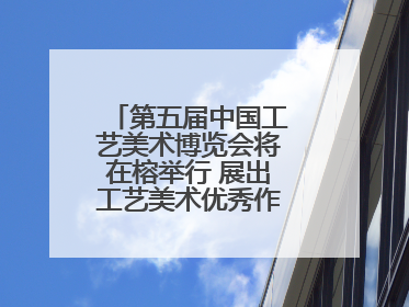 第五届中国工艺美术博览会将在榕举行 展出工艺美术优秀作品12万余件