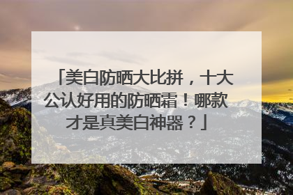 美白防晒大比拼，十大公认好用的防晒霜！哪款才是真美白神器？