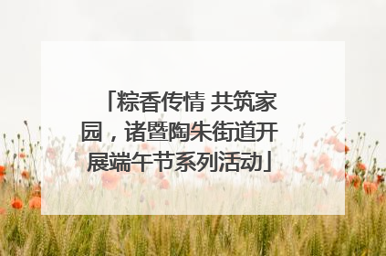 粽香传情 共筑家园，诸暨陶朱街道开展端午节系列活动