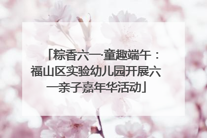 粽香六一·童趣端午：福山区实验幼儿园开展六一亲子嘉年华活动