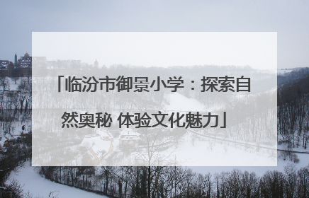 临汾市御景小学：探索自然奥秘 体验文化魅力