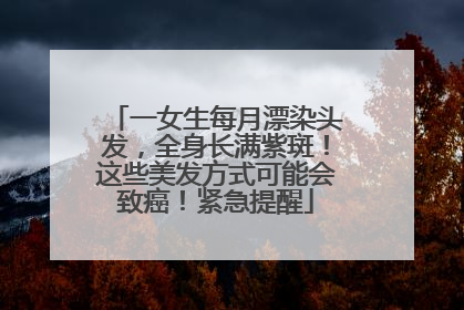 一女生每月漂染头发，全身长满紫斑！这些美发方式可能会致癌！紧急提醒