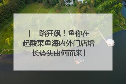 一路狂飙！鱼你在一起酸菜鱼海内外门店增长势头由何而来