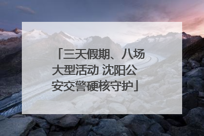 三天假期、八场大型活动 沈阳公安交警硬核守护