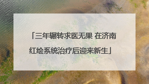 三年辗转求医无果 在济南红绘系统治疗后迎来新生
