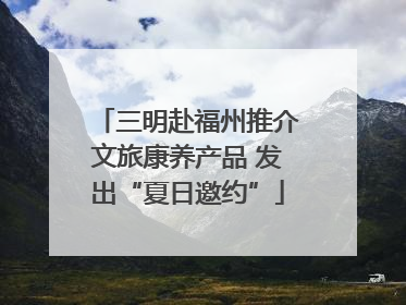三明赴福州推介文旅康养产品 发出“夏日邀约”