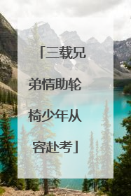 三载兄弟情助轮椅少年从容赴考