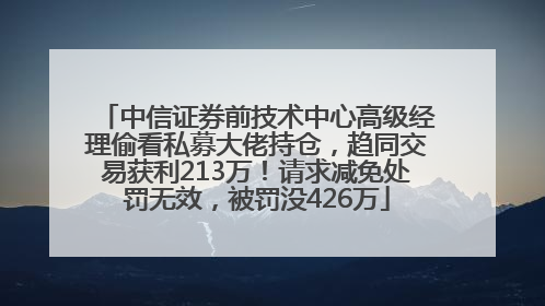 中信证券前技术中心高级经理偷看私募大佬持仓，趋同交易获利213万！请求减免处罚无效，被罚没426万