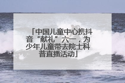 中国儿童中心携抖音“献礼”六一，为少年儿童带去院士科普直播活动