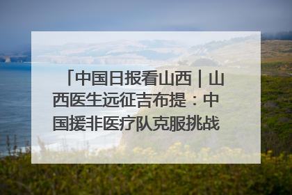 中国日报看山西｜山西医生远征吉布提：中国援非医疗队克服挑战救助非洲患者